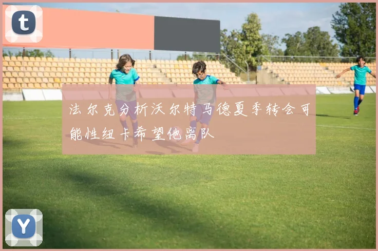 法尔克分析沃尔特马德夏季转会可能性纽卡希望他离队