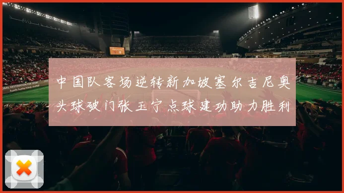 中国队客场逆转新加坡塞尔吉尼奥头球破门张玉宁点球建功助力胜利
