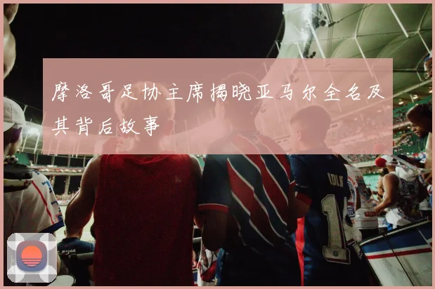 摩洛哥足协主席揭晓亚马尔全名及其背后故事