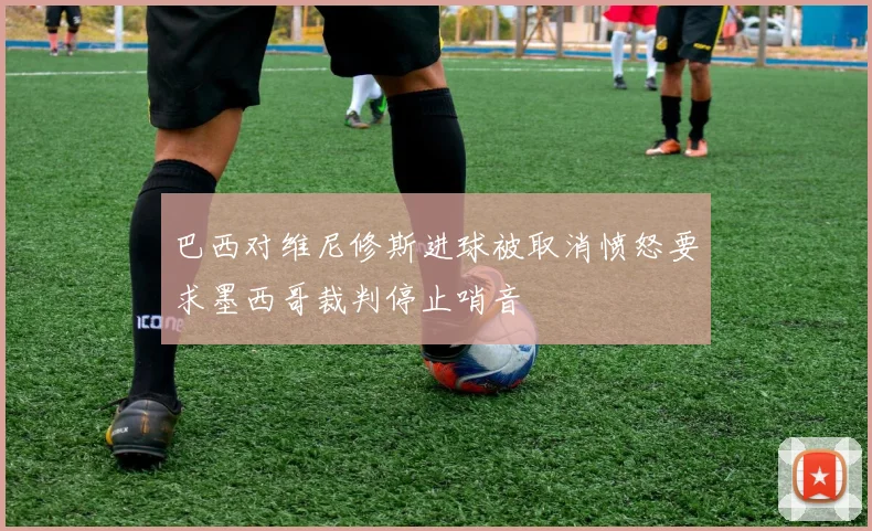 巴西对维尼修斯进球被取消愤怒要求墨西哥裁判停止哨音