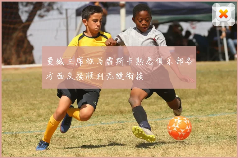 曼城主席称马雷斯卡熟悉俱乐部各方面交接顺利无缝衔接