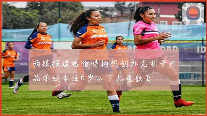 西媒报道略伦特构想创办无电子产品学校专注6岁以下儿童教育