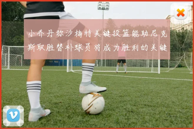 小乔丹称沙梅特关键投篮能助尼克斯取胜替补球员将成为胜利的关键因素