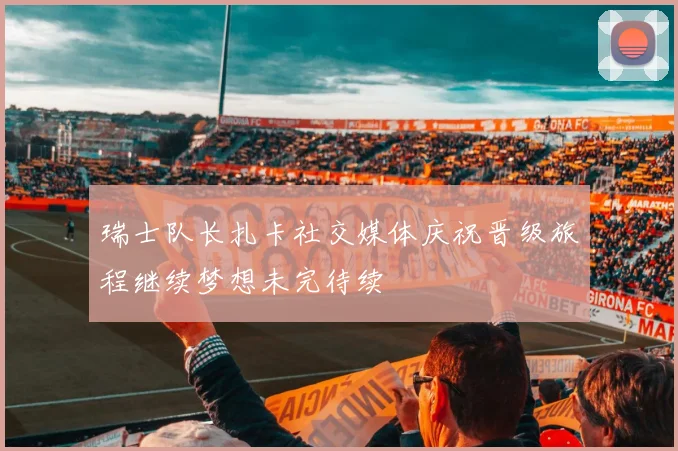 瑞士队长扎卡社交媒体庆祝晋级旅程继续梦想未完待续