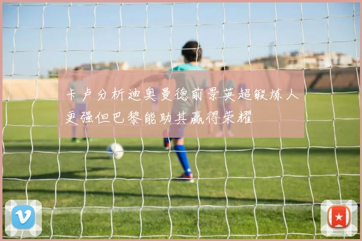 卡卢分析迪奥曼德前景英超锻炼人更强但巴黎能助其赢得荣耀
