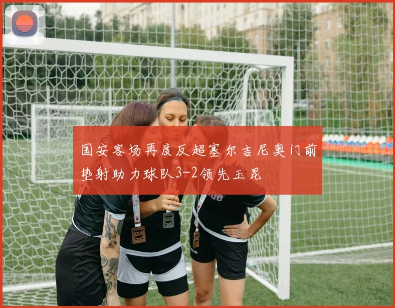 国安客场再度反超塞尔吉尼奥门前垫射助力球队3-2领先玉昆