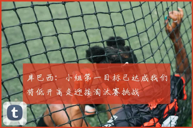 库巴西：小组第一目标已达成我们将低开高走迎接淘汰赛挑战