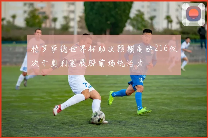 特罗萨德世界杯助攻预期高达216仅次于奥利塞展现前场统治力