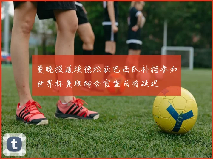 曼晚报道埃德松获巴西队补招参加世界杯曼联转会官宣或将延迟
