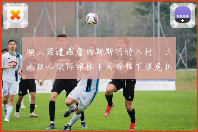 湖人若遭遇詹姆斯斯玛特八村塁三大核心缺阵佩林卡或面临下课危机