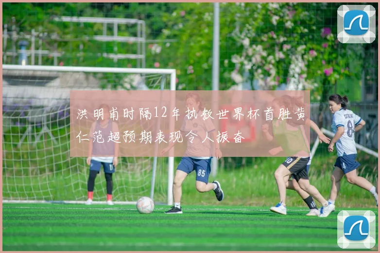 洪明甫时隔12年执教世界杯首胜黄仁范超预期表现令人振奋