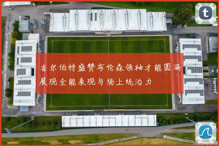 吉尔伯特盛赞布伦森领袖才能圆满展现全能表现与场上统治力