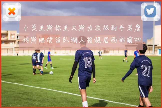 小莫里斯称里夫斯为顶级副手若詹姆斯继续留队湖人将稳居西部前四