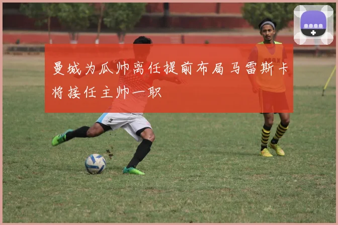曼城为瓜帅离任提前布局马雷斯卡将接任主帅一职