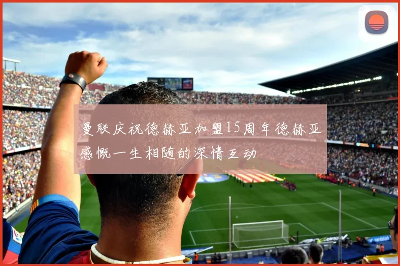 曼联庆祝德赫亚加盟15周年德赫亚感慨一生相随的深情互动