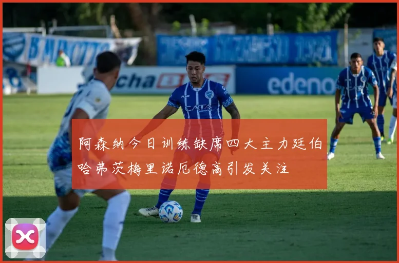 阿森纳今日训练缺席四大主力廷伯哈弗茨梅里诺厄德高引发关注