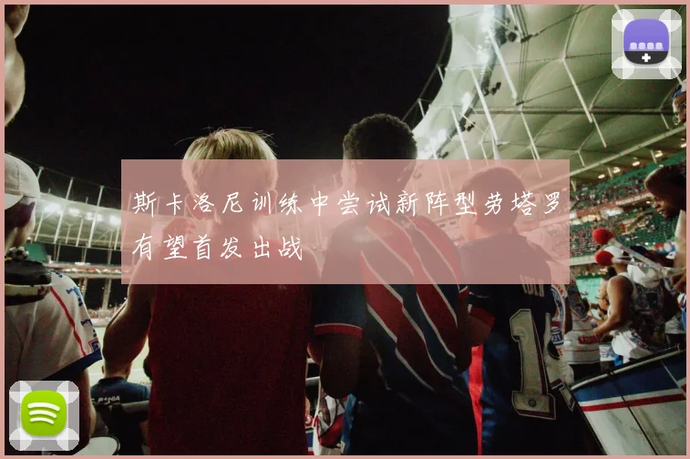 斯卡洛尼训练中尝试新阵型劳塔罗有望首发出战