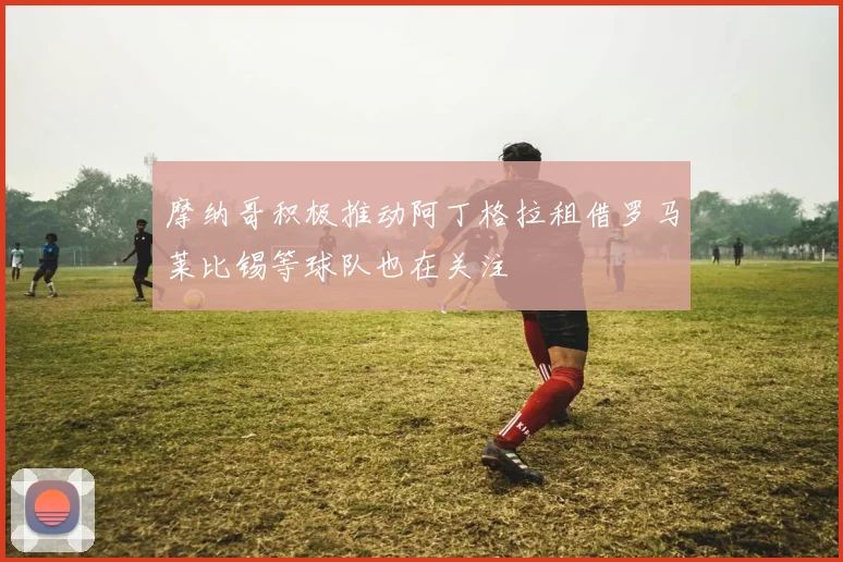 摩纳哥积极推动阿丁格拉租借罗马莱比锡等球队也在关注