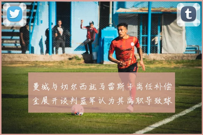 曼城与切尔西就马雷斯卡离任补偿金展开谈判蓝军认为其离职导致球队崩盘