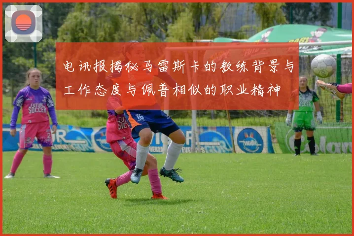 电讯报揭秘马雷斯卡的教练背景与工作态度与佩普相似的职业精神
