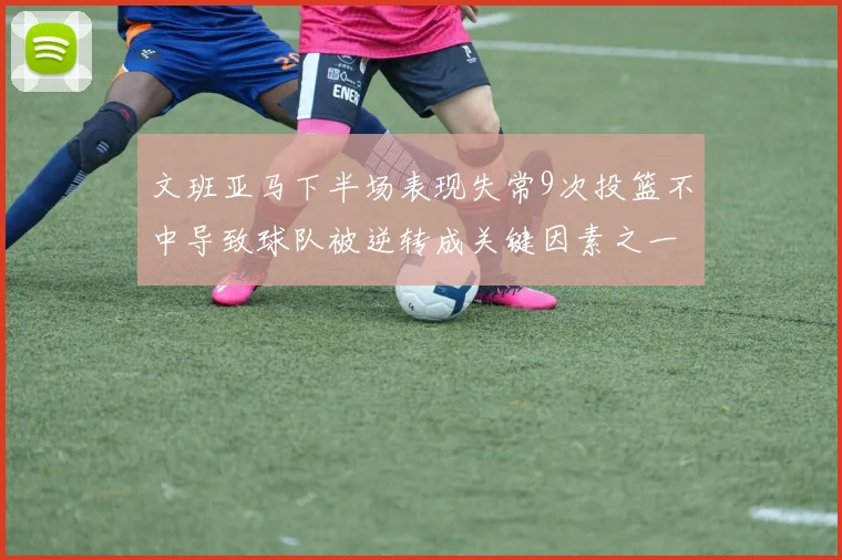 文班亚马下半场表现失常9次投篮不中导致球队被逆转成关键因素之一