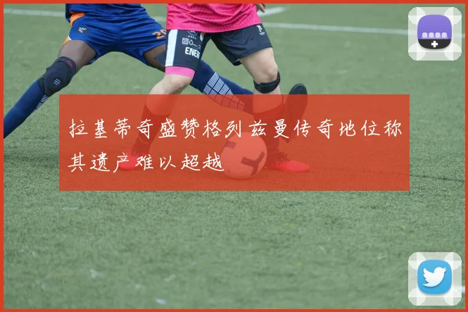 拉基蒂奇盛赞格列兹曼传奇地位称其遗产难以超越