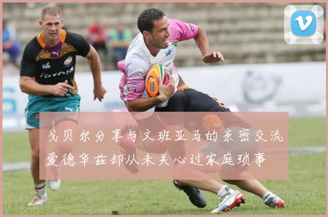 戈贝尔分享与文班亚马的亲密交流爱德华兹却从未关心过家庭琐事