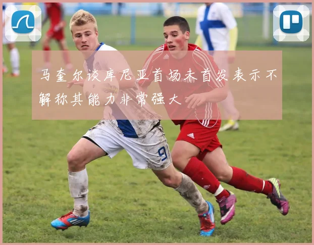 马奎尔谈库尼亚首场未首发表示不解称其能力非常强大