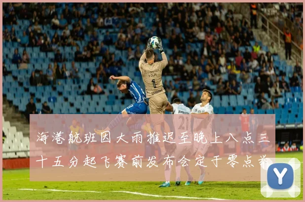 海港航班因大雨推迟至晚上八点三十五分起飞赛前发布会定于零点举行