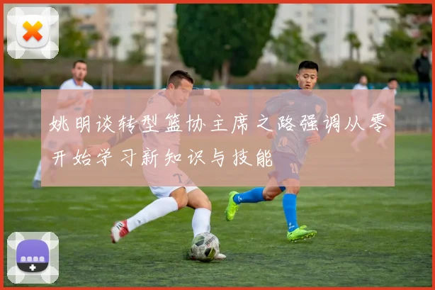 姚明谈转型篮协主席之路强调从零开始学习新知识与技能