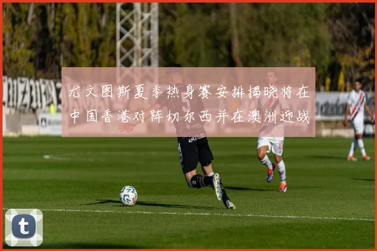 尤文图斯夏季热身赛安排揭晓将在中国香港对阵切尔西并在澳洲迎战国米