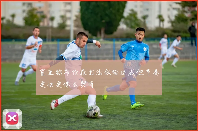 霍里称布伦森打法似哈达威但节奏更快更像东契奇
