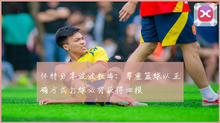 怀特分享波波教诲：尊重篮球以正确方式打球必将获得回报